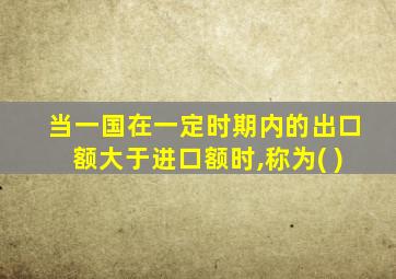 当一国在一定时期内的出口额大于进口额时,称为( )